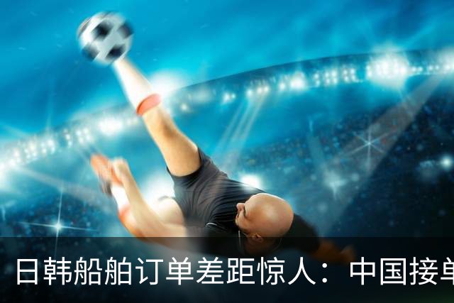 日韩船舶订单差距惊人：中国接单量已超越两国总和